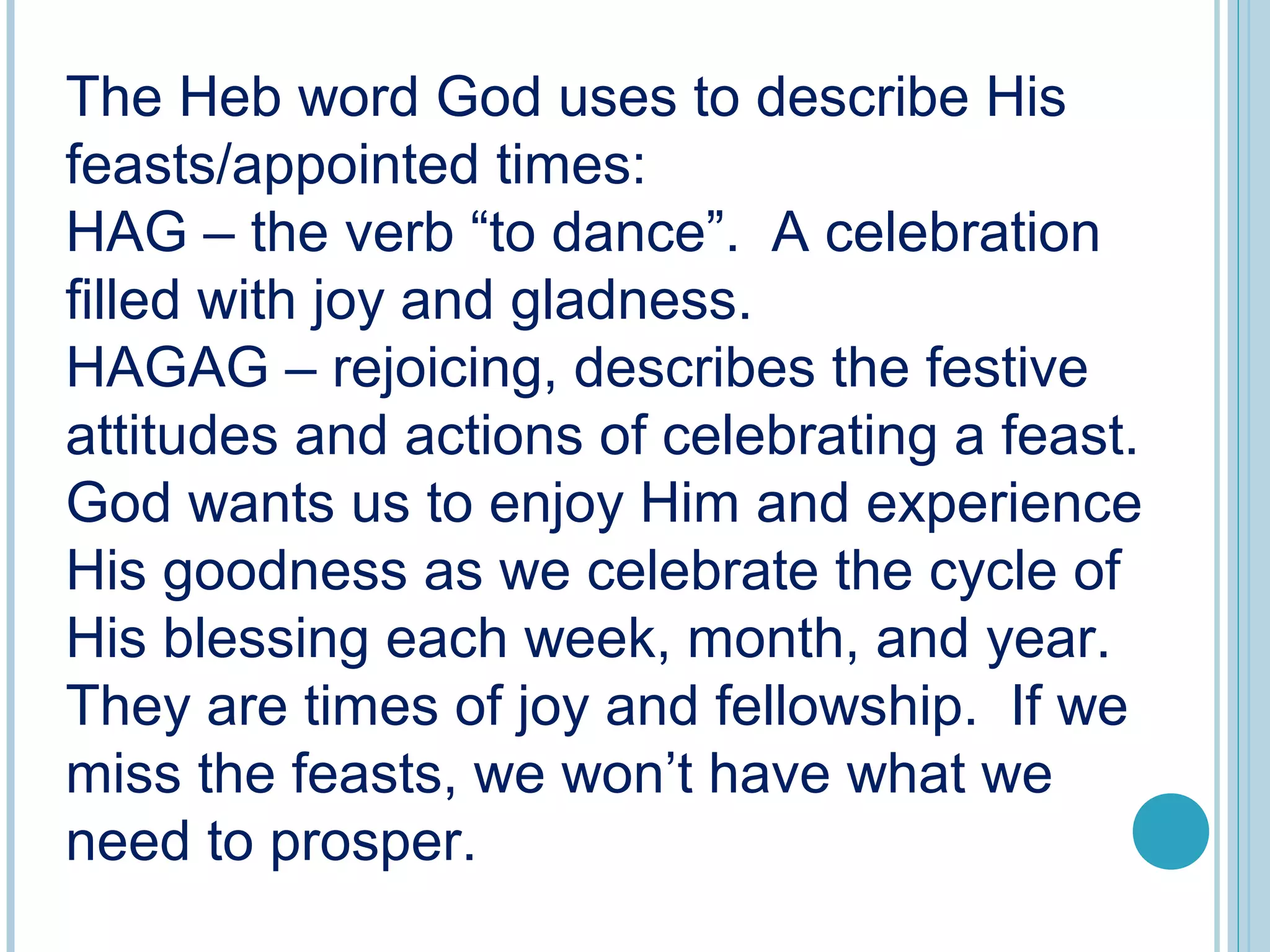The Heb word God uses to describe His
feasts/appointed times:
HAG – the verb “to dance”. A celebration
filled with joy and gladness.
HAGAG – rejoicing, describes the festive
attitudes and actions of celebrating a feast.
God wants us to enjoy Him and experience
His goodness as we celebrate the cycle of
His blessing each week, month, and year.
They are times of joy and fellowship. If we
miss the feasts, we won’t have what we
need to prosper.
 