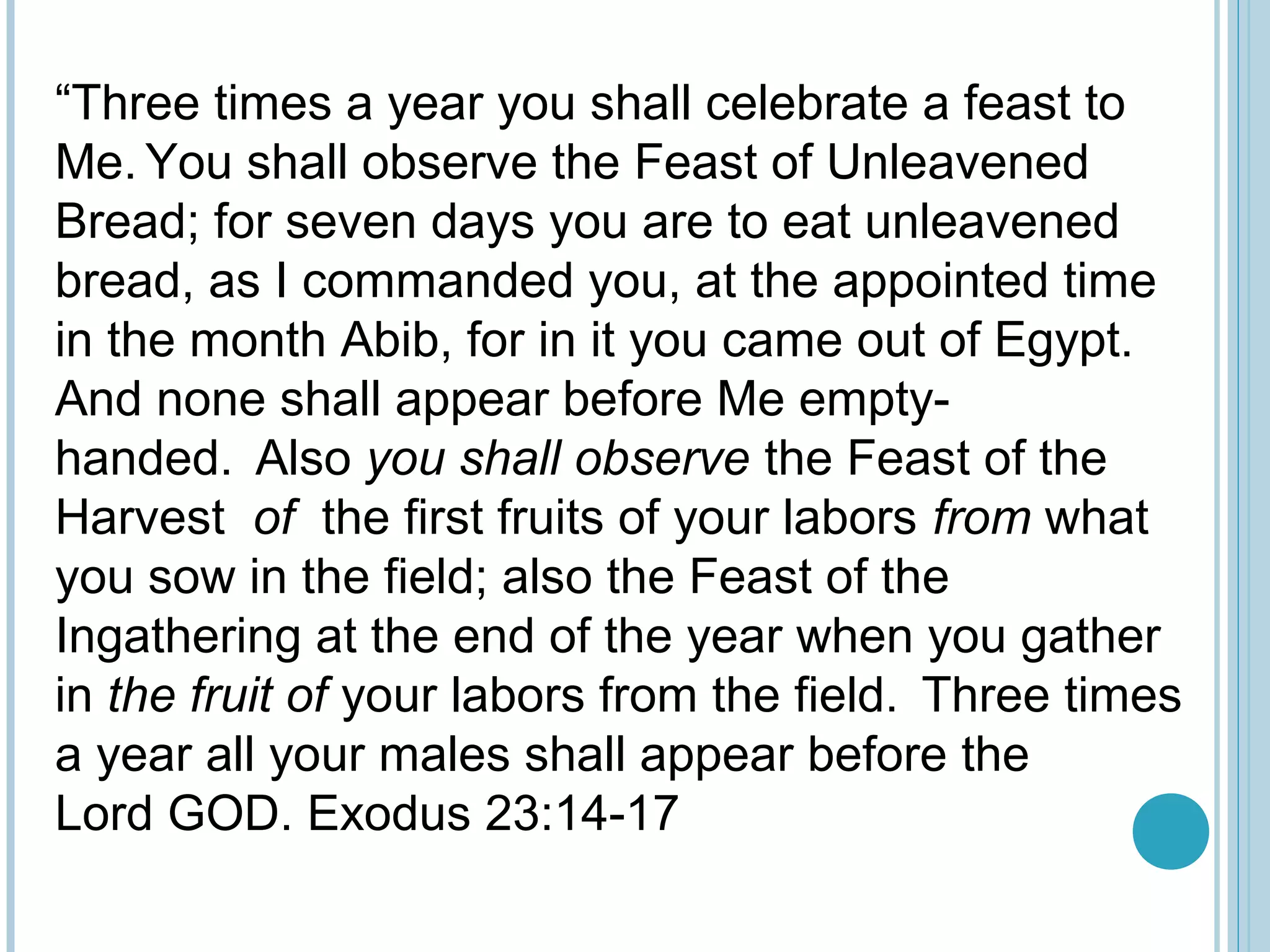 “Three times a year you shall celebrate a feast to
Me. You shall observe the Feast of Unleavened
Bread; for seven days you are to eat unleavened
bread, as I commanded you, at the appointed time
in the month Abib, for in it you came out of Egypt.
And none shall appear before Me empty-
handed. Also you shall observe the Feast of the
Harvest of the first fruits of your labors from what
you sow in the field; also the Feast of the
Ingathering at the end of the year when you gather
in the fruit of your labors from the field. Three times
a year all your males shall appear before the
Lord GOD. Exodus 23:14-17
 