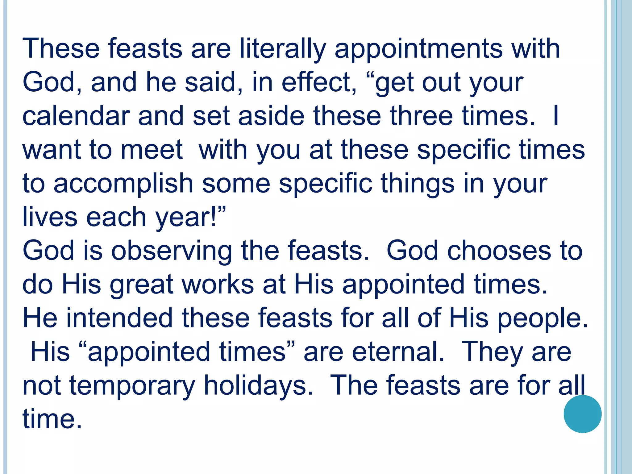 These feasts are literally appointments with
God, and he said, in effect, “get out your
calendar and set aside these three times. I
want to meet with you at these specific times
to accomplish some specific things in your
lives each year!”
God is observing the feasts. God chooses to
do His great works at His appointed times.
He intended these feasts for all of His people.
His “appointed times” are eternal. They are
not temporary holidays. The feasts are for all
time.
 