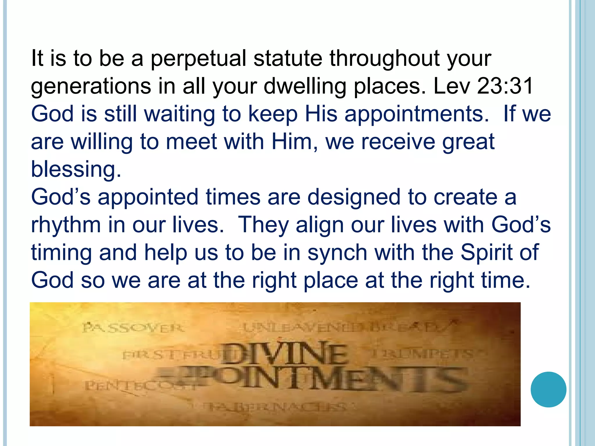 It is to be a perpetual statute throughout your
generations in all your dwelling places. Lev 23:31
God is still waiting to keep His appointments. If we
are willing to meet with Him, we receive great
blessing.
God’s appointed times are designed to create a
rhythm in our lives. They align our lives with God’s
timing and help us to be in synch with the Spirit of
God so we are at the right place at the right time.
 
