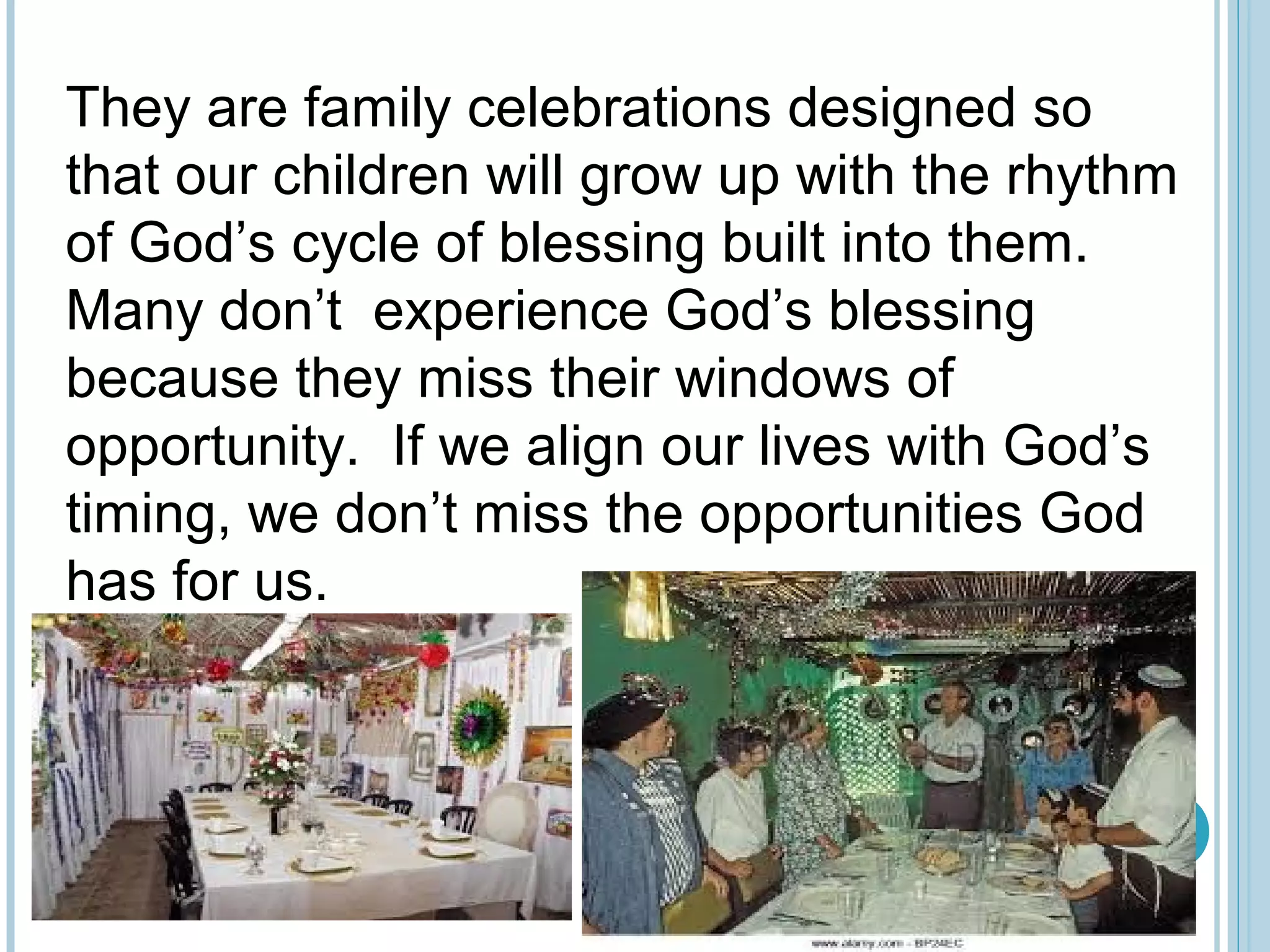 They are family celebrations designed so
that our children will grow up with the rhythm
of God’s cycle of blessing built into them.
Many don’t experience God’s blessing
because they miss their windows of
opportunity. If we align our lives with God’s
timing, we don’t miss the opportunities God
has for us.
 