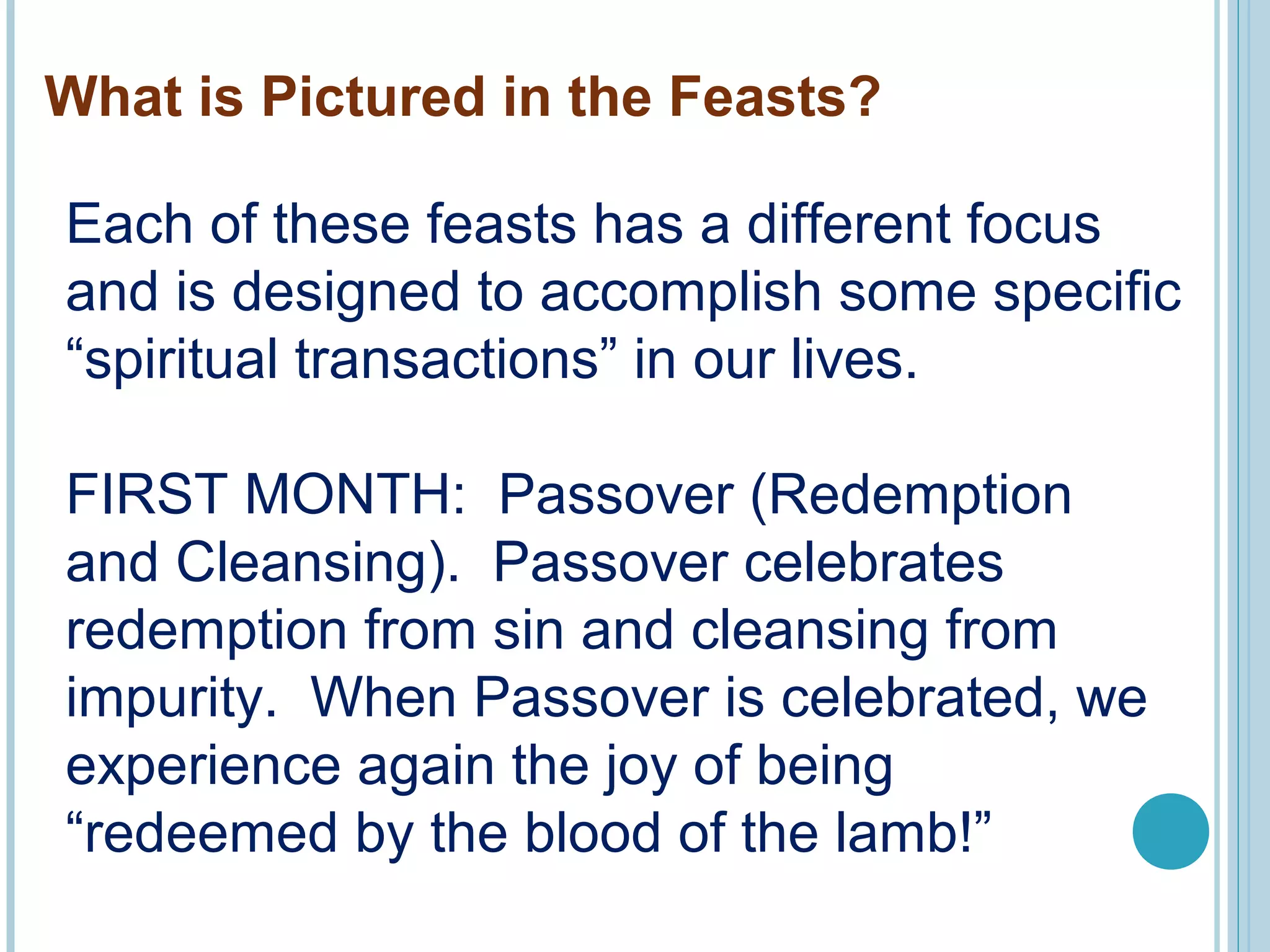 What is Pictured in the Feasts?
Each of these feasts has a different focus
and is designed to accomplish some specific
“spiritual transactions” in our lives.
FIRST MONTH: Passover (Redemption
and Cleansing). Passover celebrates
redemption from sin and cleansing from
impurity. When Passover is celebrated, we
experience again the joy of being
“redeemed by the blood of the lamb!”
 