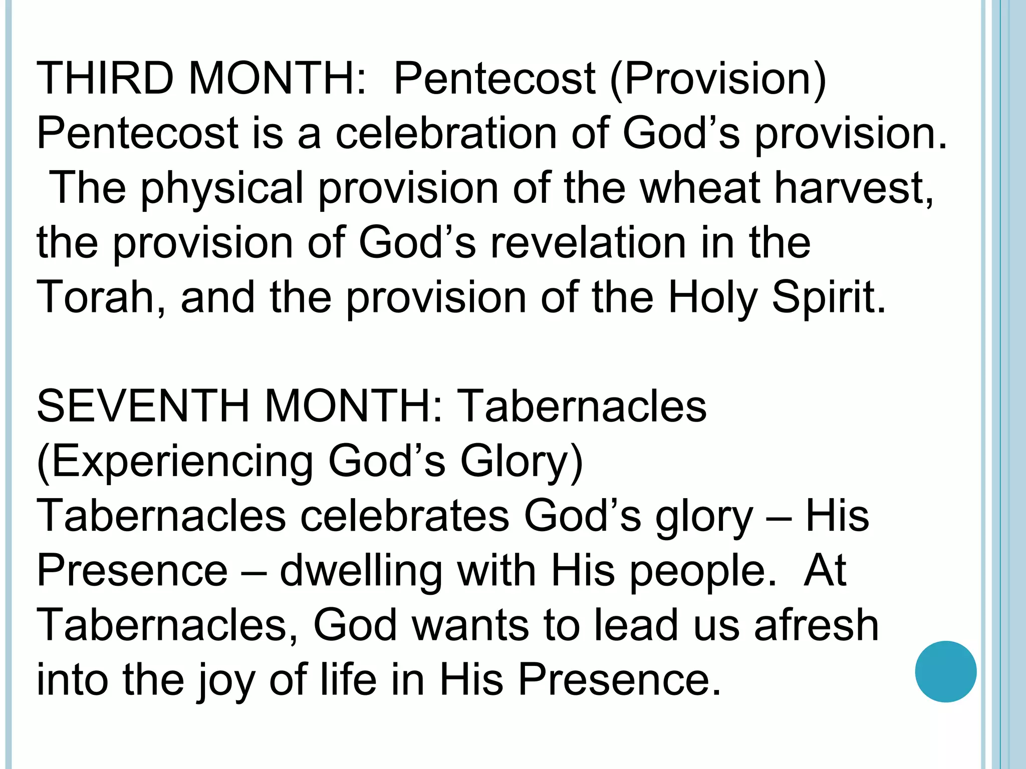 THIRD MONTH: Pentecost (Provision)
Pentecost is a celebration of God’s provision.
The physical provision of the wheat harvest,
the provision of God’s revelation in the
Torah, and the provision of the Holy Spirit.
SEVENTH MONTH: Tabernacles
(Experiencing God’s Glory)
Tabernacles celebrates God’s glory – His
Presence – dwelling with His people. At
Tabernacles, God wants to lead us afresh
into the joy of life in His Presence.
 