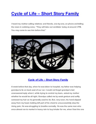 Cycle of Life – Short Story Family
I heard my mother calling relatives and friends, one-by-one, on phone and telling
the news in sobbing voice, “They will take out ventilator today at around 3 PM.
You may come to see him before that.”
Cycle of Life – Short Story Family
A week before that day, when he was taken to hospital, my father was helping
grandpa to lie on back seat of our car. I could not forget grandpa’s last
unanswered reply when I, while trying to control my tears, asked my mother
whether he would be all right. Grandpa called me by weak gesture and softly
caressed my hair as he generally used to do. But, very soon, his hand slipped
away from my head, holding left part of his chest to unsuccessfully stop the
rising pain. He was struggling to breathe normally. He was the same man who
once almost ran to market in heavy rain to buy inhaler for me, when I lost the one
 