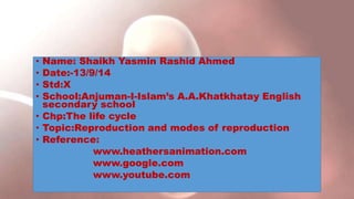• Name: Shaikh Yasmin Rashid Ahmed
• Date:-13/9/14
• Std:X
• School:Anjuman-I-Islam’s A.A.Khatkhatay English
secondary school
• Chp:The life cycle
• Topic:Reproduction and modes of reproduction
• Reference:
www.heathersanimation.com
www.google.com
www.youtube.com
 