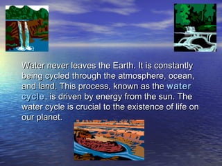 Water never leaves the Earth. It is constantlyWater never leaves the Earth. It is constantly
being cycled through the atmosphere, ocean,being cycled through the atmosphere, ocean,
and land. This process, known as theand land. This process, known as the waterwater
cyclecycle, is driven by energy from the sun. The, is driven by energy from the sun. The
water cycle is crucial to the existence of life onwater cycle is crucial to the existence of life on
our planet.our planet.
 