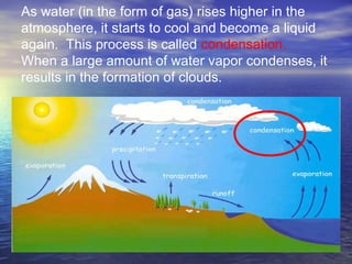 As water (in the form of gas) rises higher in the
atmosphere, it starts to cool and become a liquid
again. This process is called condensation.
When a large amount of water vapor condenses, it
results in the formation of clouds.
 