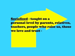 Socialized - taught on a
personal level by parents, relatives, teachers,
people who raise us, those we love and trust -

 ...