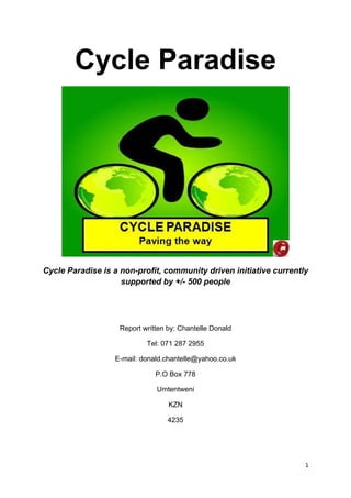 Cycle Paradise
Cycle Paradise is a non-profit, community driven initiative currently
supported by +/- 500 people
Report written by: Chantelle Donald
Tel: 071 287 2955
E-mail: donald.chantelle@yahoo.co.uk
P.O Box 778
Umtentweni
KZN
4235
1 
 
 