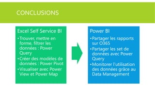 CONCLUSIONS
Excel Self Service BI

Power BI

•Trouver, mettre en
forme, filtrer les
données : Power
Query
•Créer des modèles de
données : Power Pivot
•Visualiser avec Power
View et Power Map

•Partager les rapports
sur O365
•Partager les set de
données avec Power
Query
•Monitorer l’utilisation
des données grâce au
Data Management

 