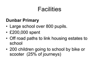Facilities Dunbar Primary Large school over 800 pupils. £200,000 spent  Off road paths to link housing estates to school  200 children going to school by bike or  scooter  (25% of journeys)  