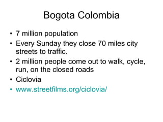 Bogota Colombia 7 million population Every Sunday they close 70 miles city streets to traffic. 2 million people come out to walk, cycle, run, on the closed roads Ciclovia www.streetfilms.org/ciclovia / 