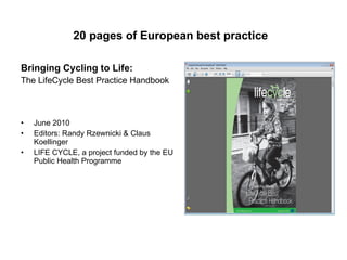 20 pages of European best practice   Bringing Cycling to Life:   The LifeCycle Best Practice Handbook June 2010 Editors: Randy Rzewnicki & Claus Koellinger LIFE CYCLE, a project funded by the EU Public Health Programme 