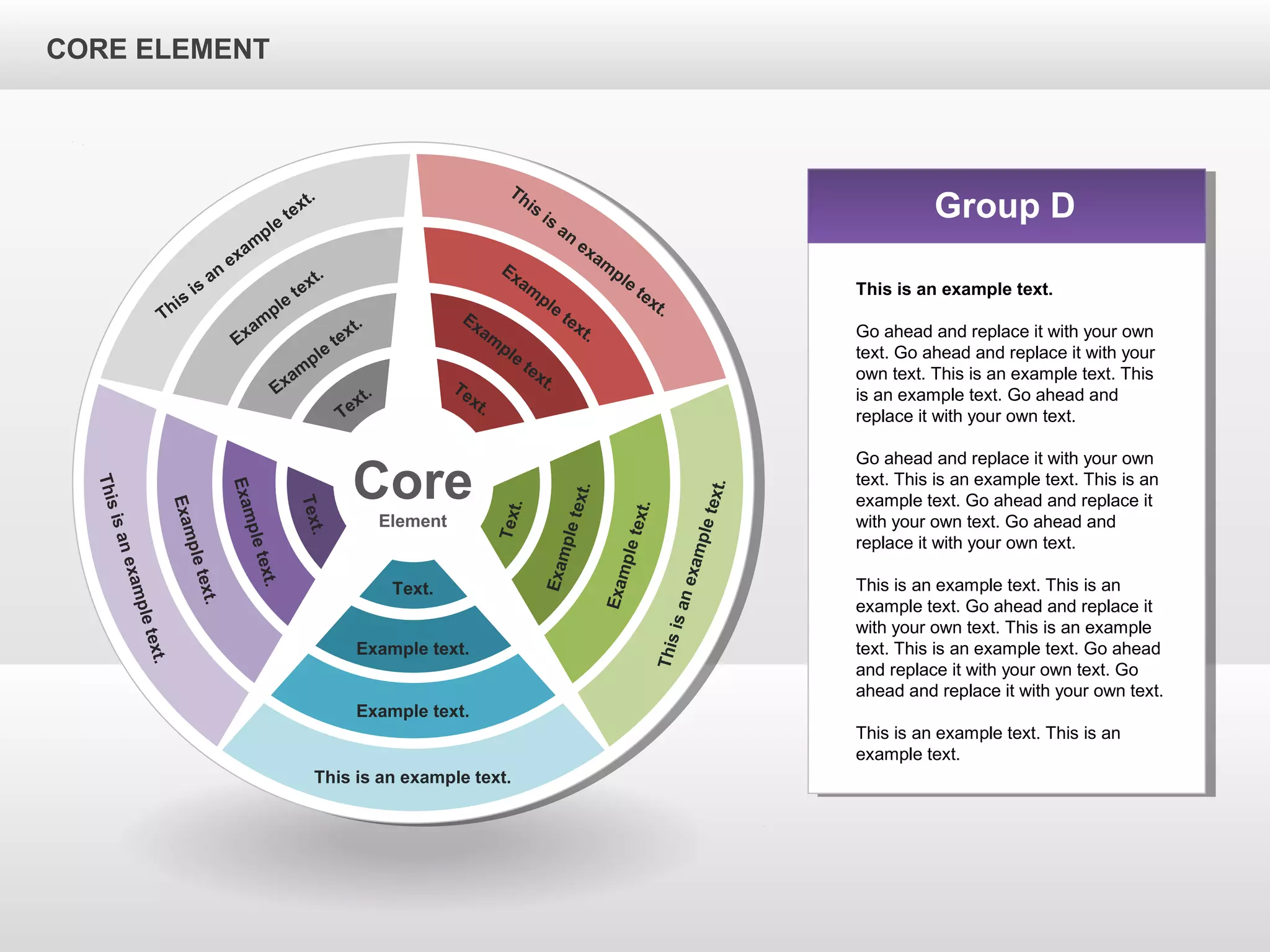 CORE ELEMENTCORE ELEMENT
Core
Element
This is an example text.
Example text.
Example text.
Text.
Thisisanexampletext.
Exampletext.
Exampletext.
Text.
Thisisanexampletext.
Exampletext.
Exampletext.
Text.
This
is
an
exam
ple
text.
Exam
ple
text.
Exam
ple
text.
Text.
This
is
an
exam
ple
text.
Exam
ple
text.
Exam
ple
text.Text.
Group D
This is an example text.
Go ahead and replace it with your own
text. Go ahead and replace it with your
own text. This is an example text. This
is an example text. Go ahead and
replace it with your own text.
Go ahead and replace it with your own
text. This is an example text. This is an
example text. Go ahead and replace it
with your own text. Go ahead and
replace it with your own text.
This is an example text. This is an
example text. Go ahead and replace it
with your own text. This is an example
text. This is an example text. Go ahead
and replace it with your own text. Go
ahead and replace it with your own text.
This is an example text. This is an
example text.
CORE ELEMENT
 
