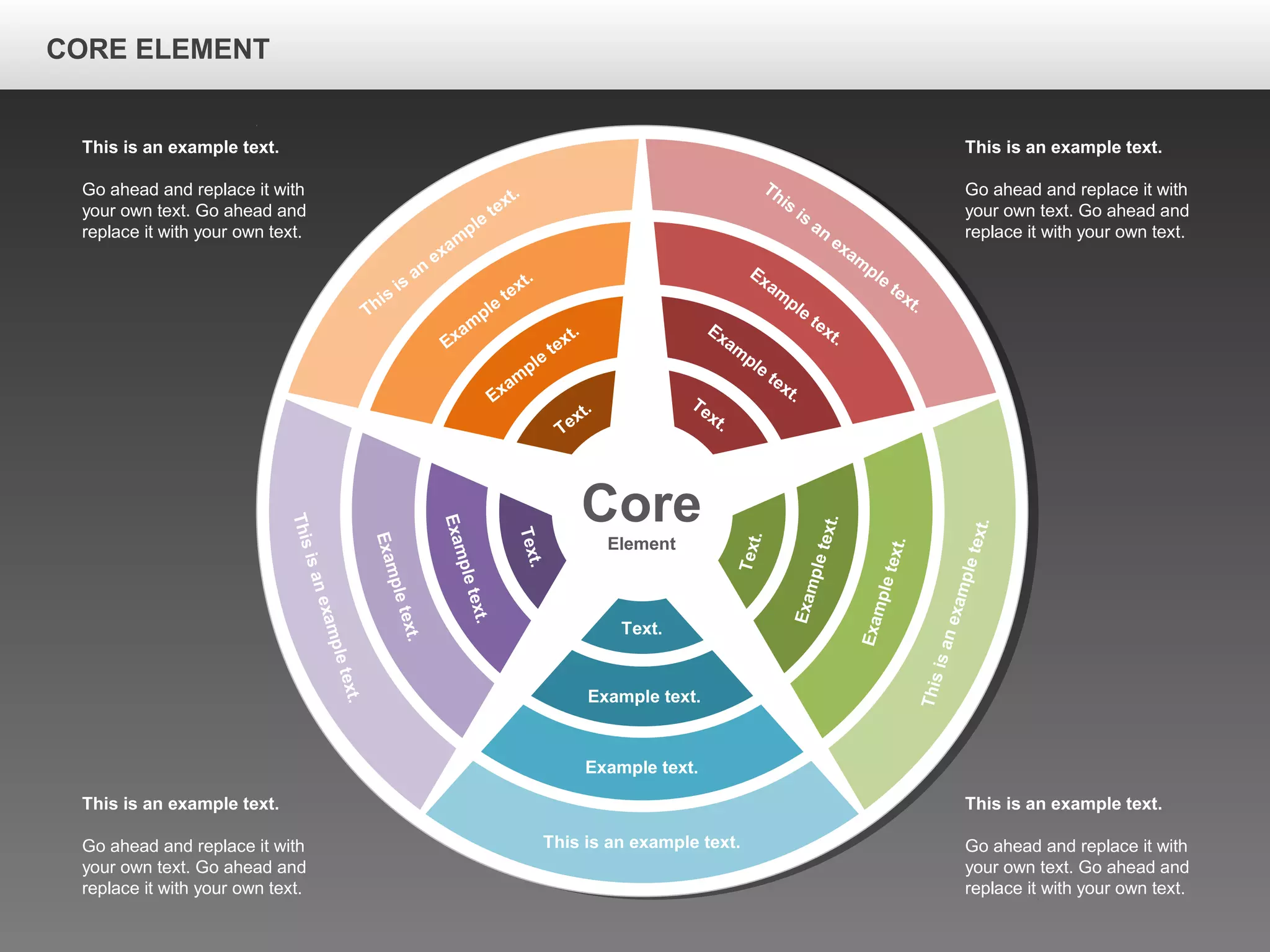 CORE ELEMENTCORE ELEMENT
Core
Element
This is an example text.
Example text.
Example text.
Text.
Thisisanexampletext.
Exampletext.
Exampletext.
Text.
Thisisanexampletext.
Exampletext.
Exampletext.
Text.
This
is
an
exam
ple
text.
Exam
ple
text.
Exam
ple
text.
Text.
This
is
an
exam
ple
text.
Exam
ple
text.
Exam
ple
text.Text.
This is an example text.
Go ahead and replace it with
your own text. Go ahead and
replace it with your own text.
This is an example text.
Go ahead and replace it with
your own text. Go ahead and
replace it with your own text.
This is an example text.
Go ahead and replace it with
your own text. Go ahead and
replace it with your own text.
This is an example text.
Go ahead and replace it with
your own text. Go ahead and
replace it with your own text.
CORE ELEMENT
 