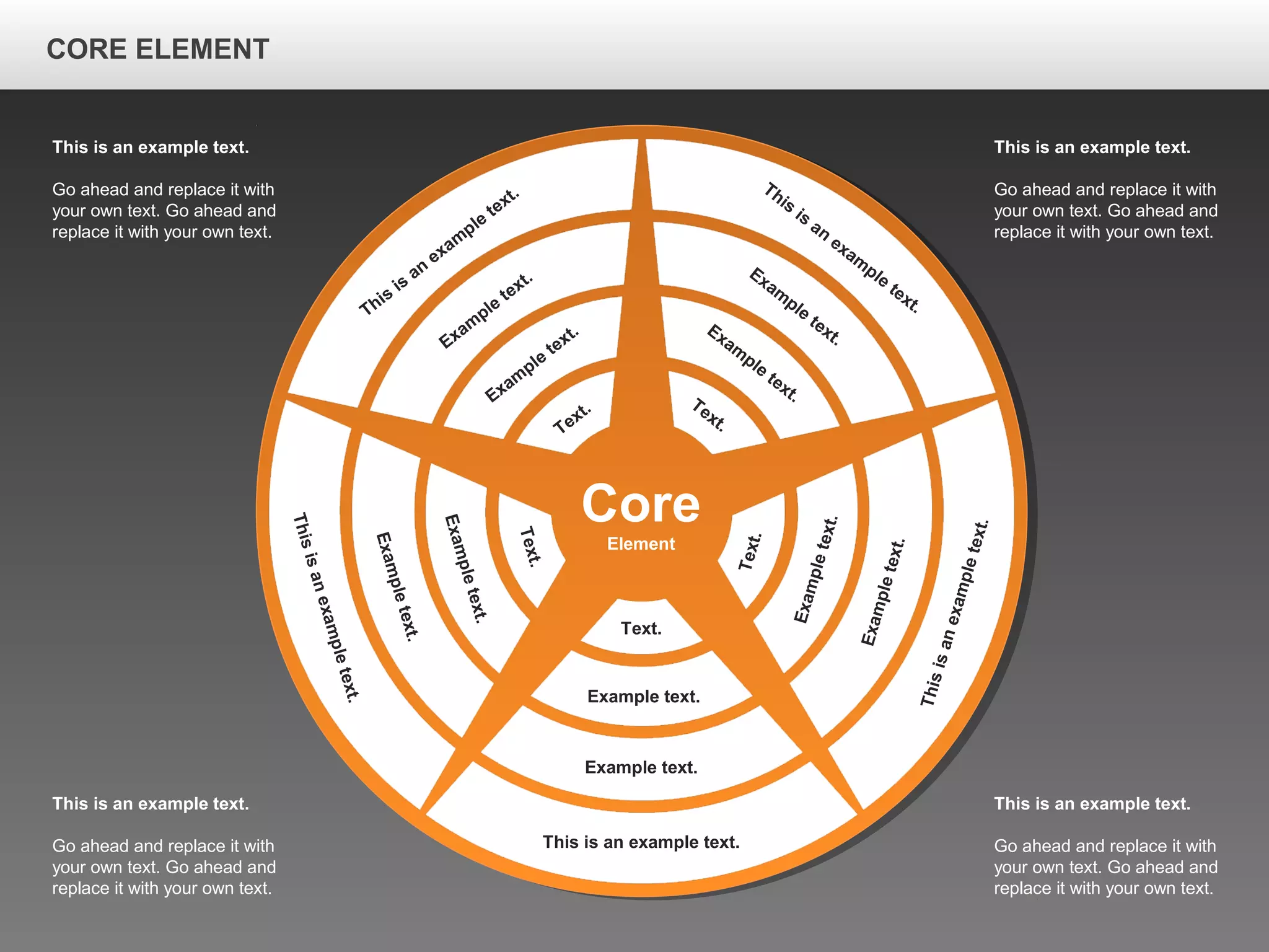 CORE ELEMENTCORE ELEMENT
This is an example text.
Go ahead and replace it with
your own text. Go ahead and
replace it with your own text.
This is an example text.
Go ahead and replace it with
your own text. Go ahead and
replace it with your own text.
This is an example text.
Go ahead and replace it with
your own text. Go ahead and
replace it with your own text.
This is an example text.
Go ahead and replace it with
your own text. Go ahead and
replace it with your own text.
Core
Element
This is an example text.
Example text.
Example text.
Text.
Thisisanexampletext.
Exampletext.
Exampletext.
Text.
Thisisanexampletext.
Exampletext.
Exampletext.
Text.
This
is
an
exam
ple
text.
Exam
ple
text.
Exam
ple
text.
Text.
This
is
an
exam
ple
text.
Exam
ple
text.
Exam
ple
text.Text.
CORE ELEMENT
 