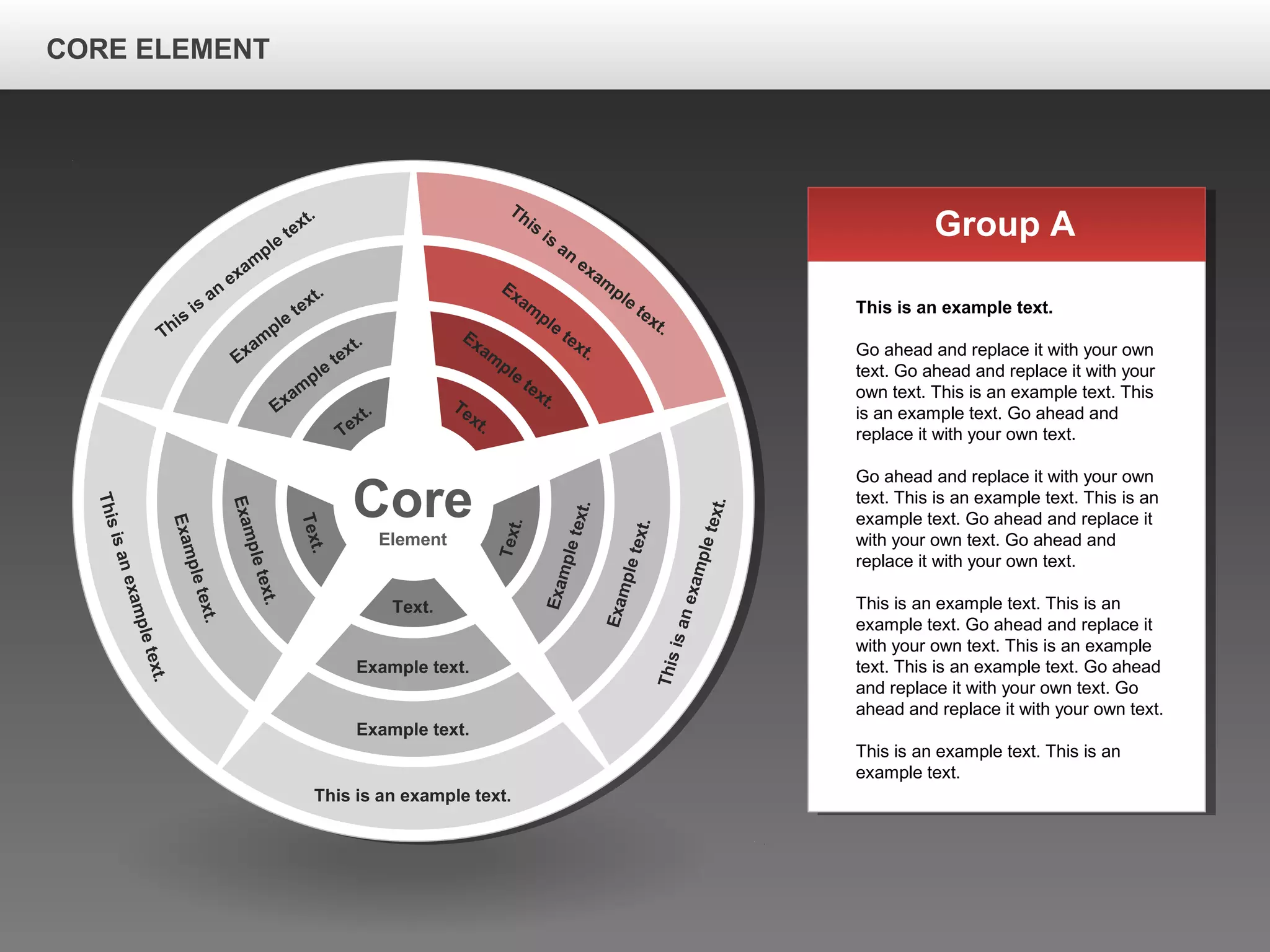 CORE ELEMENTCORE ELEMENT
Core
Element
This is an example text.
Example text.
Example text.
Text.
Thisisanexampletext.
Exampletext.
Exampletext.
Text.
Thisisanexampletext.
Exampletext.
Exampletext.
Text.
This
is
an
exam
ple
text.
Exam
ple
text.
Exam
ple
text.
Text.
This
is
an
exam
ple
text.
Exam
ple
text.
Exam
ple
text.Text.
Group A
This is an example text.
Go ahead and replace it with your own
text. Go ahead and replace it with your
own text. This is an example text. This
is an example text. Go ahead and
replace it with your own text.
Go ahead and replace it with your own
text. This is an example text. This is an
example text. Go ahead and replace it
with your own text. Go ahead and
replace it with your own text.
This is an example text. This is an
example text. Go ahead and replace it
with your own text. This is an example
text. This is an example text. Go ahead
and replace it with your own text. Go
ahead and replace it with your own text.
This is an example text. This is an
example text.
CORE ELEMENT
 