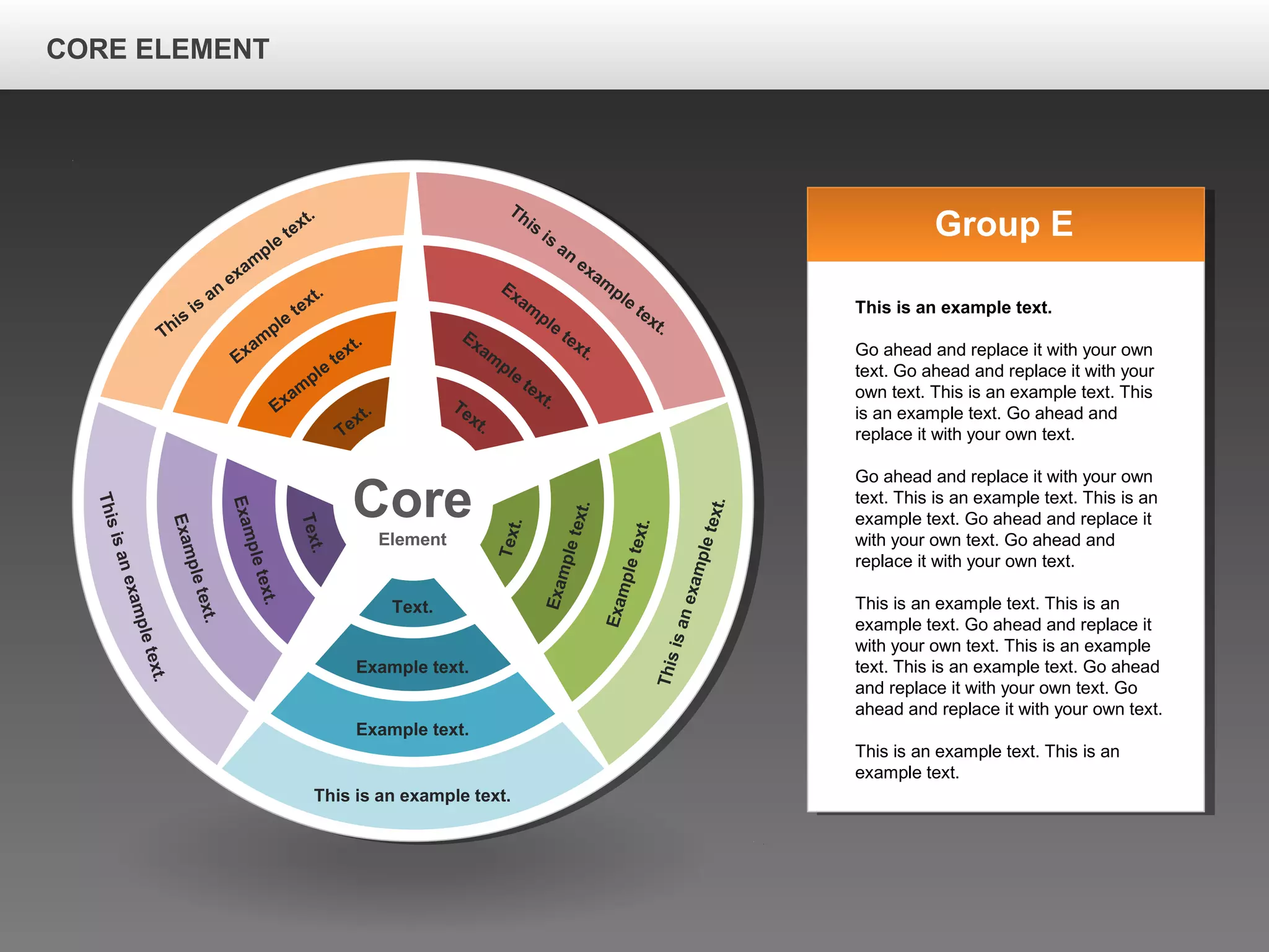 CORE ELEMENTCORE ELEMENT
Core
Element
This is an example text.
Example text.
Example text.
Text.
Thisisanexampletext.
Exampletext.
Exampletext.
Text.
Thisisanexampletext.
Exampletext.
Exampletext.
Text.
This
is
an
exam
ple
text.
Exam
ple
text.
Exam
ple
text.
Text.
This
is
an
exam
ple
text.
Exam
ple
text.
Exam
ple
text.Text.
Group E
This is an example text.
Go ahead and replace it with your own
text. Go ahead and replace it with your
own text. This is an example text. This
is an example text. Go ahead and
replace it with your own text.
Go ahead and replace it with your own
text. This is an example text. This is an
example text. Go ahead and replace it
with your own text. Go ahead and
replace it with your own text.
This is an example text. This is an
example text. Go ahead and replace it
with your own text. This is an example
text. This is an example text. Go ahead
and replace it with your own text. Go
ahead and replace it with your own text.
This is an example text. This is an
example text.
CORE ELEMENT
 