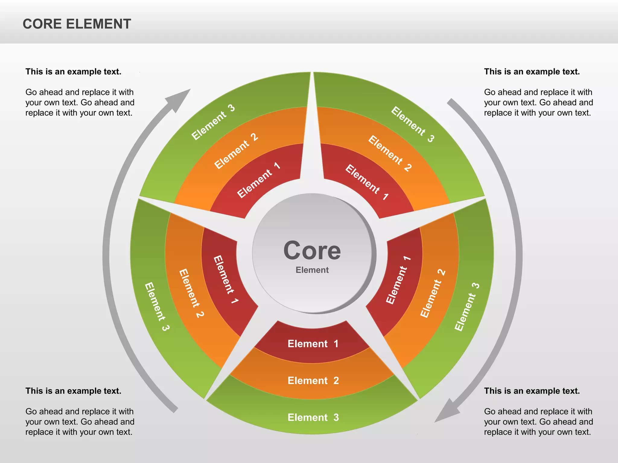 CORE ELEMENTCORE ELEMENT
Elem
ent
3
Elem
ent
2
Elem
ent
1
Element 3
Element 2
Element 1
Element3
Element2
Element1
Element3
Element2
Element1
Elem
ent
3Elem
ent
2Elem
ent
1
Core
Element
This is an example text.
Go ahead and replace it with
your own text. Go ahead and
replace it with your own text.
This is an example text.
Go ahead and replace it with
your own text. Go ahead and
replace it with your own text.
This is an example text.
Go ahead and replace it with
your own text. Go ahead and
replace it with your own text.
This is an example text.
Go ahead and replace it with
your own text. Go ahead and
replace it with your own text.
CORE ELEMENT
 
