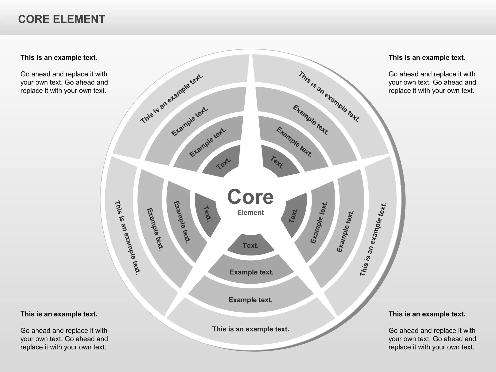 CORE ELEMENTCORE ELEMENT
This is an example text.
Go ahead and replace it with
your own text. Go ahead and
replace it with your own text.
This is an example text.
Go ahead and replace it with
your own text. Go ahead and
replace it with your own text.
This is an example text.
Go ahead and replace it with
your own text. Go ahead and
replace it with your own text.
This is an example text.
Go ahead and replace it with
your own text. Go ahead and
replace it with your own text.
Core
Element
This is an example text.
Example text.
Example text.
Text.
Thisisanexampletext.
Exampletext.
Exampletext.
Text.
Thisisanexampletext.
Exampletext.
Exampletext.
Text.
This
is
an
exam
ple
text.
Exam
ple
text.
Exam
ple
text.
Text.
This
is
an
exam
ple
text.
Exam
ple
text.
Exam
ple
text.Text.
CORE ELEMENT
 