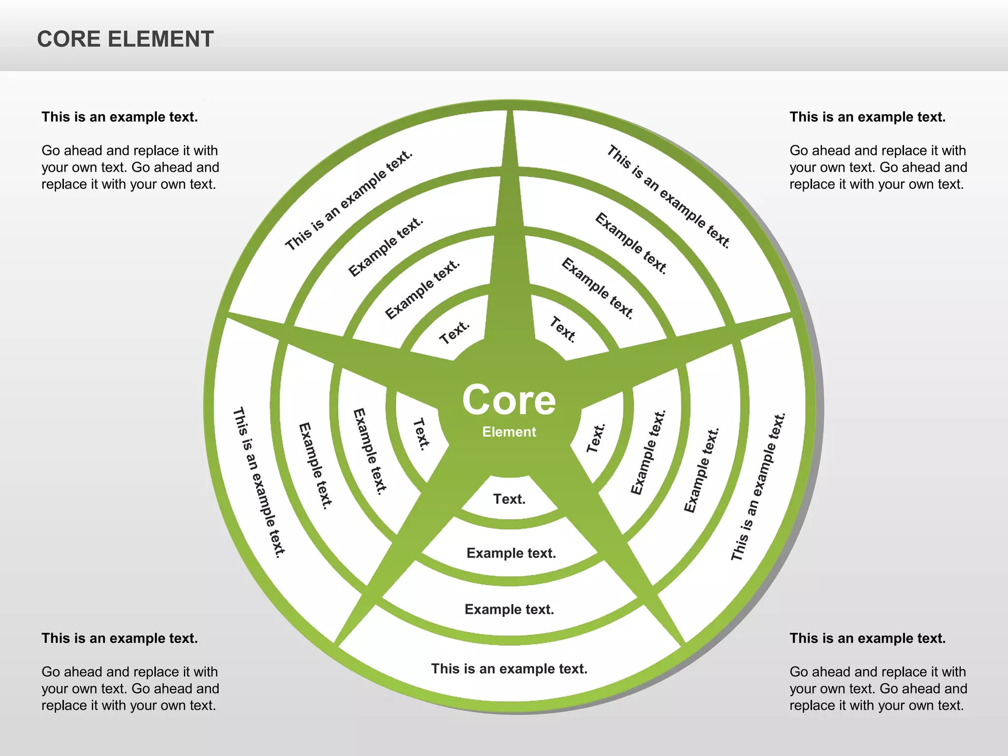 CORE ELEMENTCORE ELEMENT
This is an example text.
Go ahead and replace it with
your own text. Go ahead and
replace it with your own text.
This is an example text.
Go ahead and replace it with
your own text. Go ahead and
replace it with your own text.
This is an example text.
Go ahead and replace it with
your own text. Go ahead and
replace it with your own text.
This is an example text.
Go ahead and replace it with
your own text. Go ahead and
replace it with your own text.
Core
Element
This is an example text.
Example text.
Example text.
Text.
Thisisanexampletext.
Exampletext.
Exampletext.
Text.
Thisisanexampletext.
Exampletext.
Exampletext.
Text.
This
is
an
exam
ple
text.
Exam
ple
text.
Exam
ple
text.
Text.
This
is
an
exam
ple
text.
Exam
ple
text.
Exam
ple
text.Text.
CORE ELEMENT
 