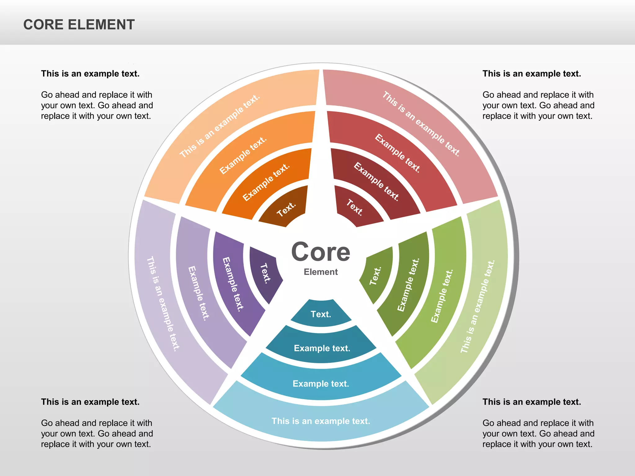 CORE ELEMENTCORE ELEMENT
Core
Element
This is an example text.
Example text.
Example text.
Text.
Thisisanexampletext.
Exampletext.
Exampletext.
Text.
Thisisanexampletext.
Exampletext.
Exampletext.
Text.
This
is
an
exam
ple
text.
Exam
ple
text.
Exam
ple
text.
Text.
This
is
an
exam
ple
text.
Exam
ple
text.
Exam
ple
text.Text.
This is an example text.
Go ahead and replace it with
your own text. Go ahead and
replace it with your own text.
This is an example text.
Go ahead and replace it with
your own text. Go ahead and
replace it with your own text.
This is an example text.
Go ahead and replace it with
your own text. Go ahead and
replace it with your own text.
This is an example text.
Go ahead and replace it with
your own text. Go ahead and
replace it with your own text.
CORE ELEMENT
 