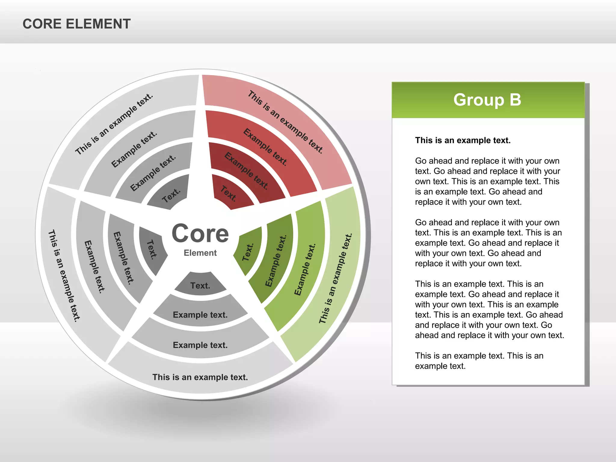 CORE ELEMENTCORE ELEMENT
Core
Element
This is an example text.
Example text.
Example text.
Text.
Thisisanexampletext.
Exampletext.
Exampletext.
Text.
Thisisanexampletext.
Exampletext.
Exampletext.
Text.
This
is
an
exam
ple
text.
Exam
ple
text.
Exam
ple
text.
Text.
This
is
an
exam
ple
text.
Exam
ple
text.
Exam
ple
text.Text.
Group B
This is an example text.
Go ahead and replace it with your own
text. Go ahead and replace it with your
own text. This is an example text. This
is an example text. Go ahead and
replace it with your own text.
Go ahead and replace it with your own
text. This is an example text. This is an
example text. Go ahead and replace it
with your own text. Go ahead and
replace it with your own text.
This is an example text. This is an
example text. Go ahead and replace it
with your own text. This is an example
text. This is an example text. Go ahead
and replace it with your own text. Go
ahead and replace it with your own text.
This is an example text. This is an
example text.
CORE ELEMENT
 
