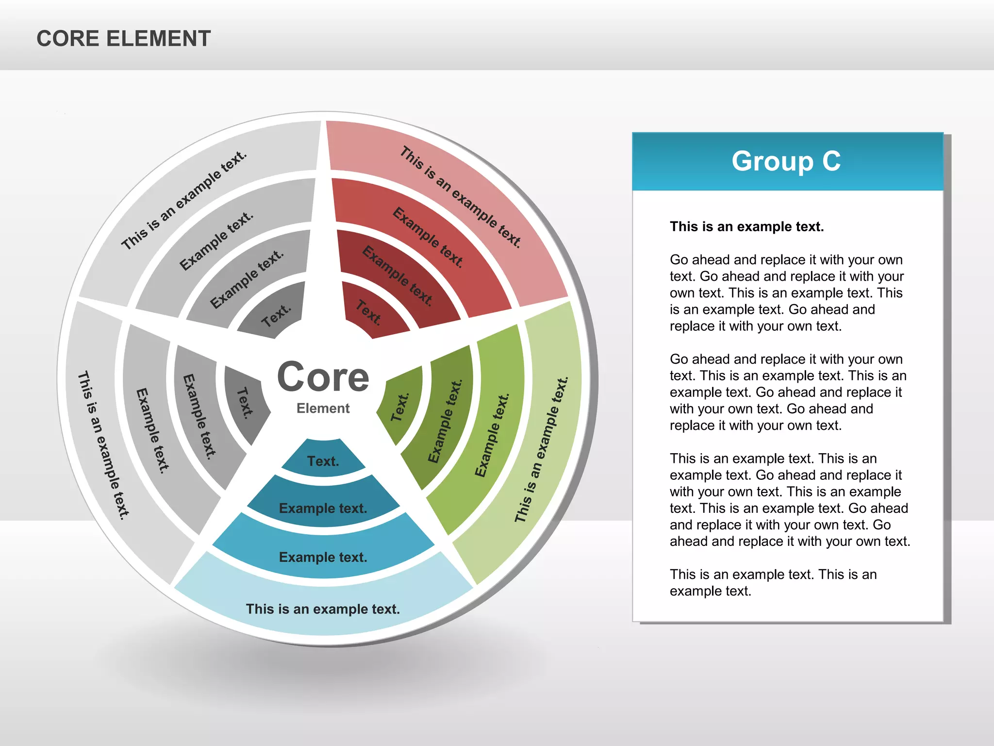 CORE ELEMENTCORE ELEMENT
Core
Element
This is an example text.
Example text.
Example text.
Text.
Thisisanexampletext.
Exampletext.
Exampletext.
Text.
Thisisanexampletext.
Exampletext.
Exampletext.
Text.
This
is
an
exam
ple
text.
Exam
ple
text.
Exam
ple
text.
Text.
This
is
an
exam
ple
text.
Exam
ple
text.
Exam
ple
text.Text.
Group C
This is an example text.
Go ahead and replace it with your own
text. Go ahead and replace it with your
own text. This is an example text. This
is an example text. Go ahead and
replace it with your own text.
Go ahead and replace it with your own
text. This is an example text. This is an
example text. Go ahead and replace it
with your own text. Go ahead and
replace it with your own text.
This is an example text. This is an
example text. Go ahead and replace it
with your own text. This is an example
text. This is an example text. Go ahead
and replace it with your own text. Go
ahead and replace it with your own text.
This is an example text. This is an
example text.
CORE ELEMENT
 