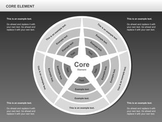 CORE ELEMENTCORE ELEMENT
This is an example text.
Go ahead and replace it with
your own text. Go ahead and
replace it with your own text.
This is an example text.
Go ahead and replace it with
your own text. Go ahead and
replace it with your own text.
This is an example text.
Go ahead and replace it with
your own text. Go ahead and
replace it with your own text.
This is an example text.
Go ahead and replace it with
your own text. Go ahead and
replace it with your own text.
Core
Element
This is an example text.
Example text.
Example text.
Text.
Thisisanexampletext.
Exampletext.
Exampletext.
Text.
Thisisanexampletext.
Exampletext.
Exampletext.
Text.
This
is
an
exam
ple
text.
Exam
ple
text.
Exam
ple
text.
Text.
This
is
an
exam
ple
text.
Exam
ple
text.
Exam
ple
text.Text.
CORE ELEMENT
 