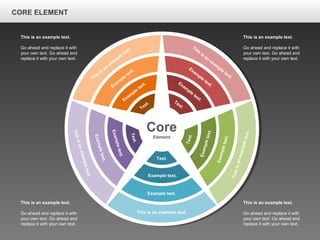 CORE ELEMENTCORE ELEMENT
Core
Element
This is an example text.
Example text.
Example text.
Text.
Thisisanexampletext.
Exampletext.
Exampletext.
Text.
Thisisanexampletext.
Exampletext.
Exampletext.
Text.
This
is
an
exam
ple
text.
Exam
ple
text.
Exam
ple
text.
Text.
This
is
an
exam
ple
text.
Exam
ple
text.
Exam
ple
text.Text.
This is an example text.
Go ahead and replace it with
your own text. Go ahead and
replace it with your own text.
This is an example text.
Go ahead and replace it with
your own text. Go ahead and
replace it with your own text.
This is an example text.
Go ahead and replace it with
your own text. Go ahead and
replace it with your own text.
This is an example text.
Go ahead and replace it with
your own text. Go ahead and
replace it with your own text.
CORE ELEMENT
 