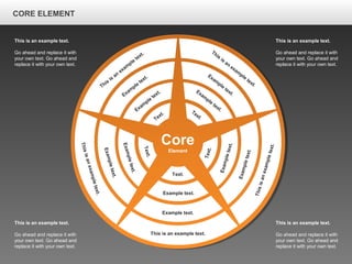 CORE ELEMENTCORE ELEMENT
This is an example text.
Go ahead and replace it with
your own text. Go ahead and
replace it with your own text.
This is an example text.
Go ahead and replace it with
your own text. Go ahead and
replace it with your own text.
This is an example text.
Go ahead and replace it with
your own text. Go ahead and
replace it with your own text.
This is an example text.
Go ahead and replace it with
your own text. Go ahead and
replace it with your own text.
Core
Element
This is an example text.
Example text.
Example text.
Text.
Thisisanexampletext.
Exampletext.
Exampletext.
Text.
Thisisanexampletext.
Exampletext.
Exampletext.
Text.
This
is
an
exam
ple
text.
Exam
ple
text.
Exam
ple
text.
Text.
This
is
an
exam
ple
text.
Exam
ple
text.
Exam
ple
text.Text.
CORE ELEMENT
 
