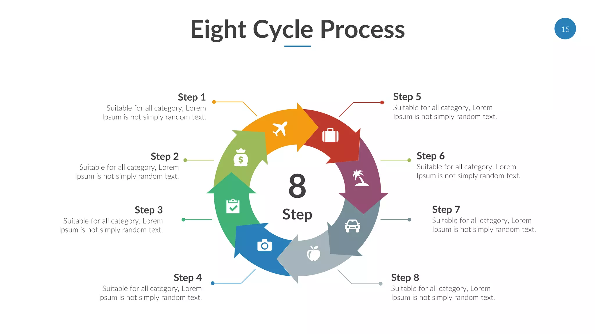 Eight Cycle Process
8
Step
Step 1
Suitable for all category, Lorem
Ipsum is not simply random text.
Step 2
Suitable for all category, Lorem
Ipsum is not simply random text.
Step 3
Suitable for all category, Lorem
Ipsum is not simply random text.
Step 4
Suitable for all category, Lorem
Ipsum is not simply random text.
Step 5
Suitable for all category, Lorem
Ipsum is not simply random text.
Step 6
Suitable for all category, Lorem
Ipsum is not simply random text.
Step 7
Suitable for all category, Lorem
Ipsum is not simply random text.
Step 8
Suitable for all category, Lorem
Ipsum is not simply random text.
15
 