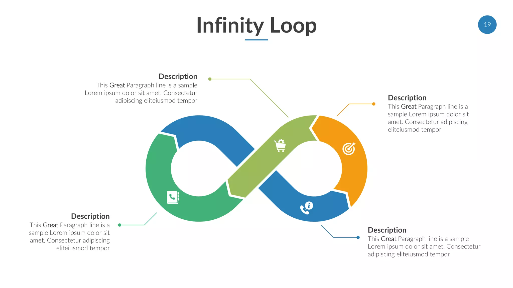 Infinity Loop 19
Description
This Great Paragraph line is a
sample Lorem ipsum dolor sit
amet. Consectetur adipiscing
eliteiusmod tempor
Description
This Great Paragraph line is a sample
Lorem ipsum dolor sit amet. Consectetur
adipiscing eliteiusmod tempor
Description
This Great Paragraph line is a sample
Lorem ipsum dolor sit amet. Consectetur
adipiscing eliteiusmod tempor
Description
This Great Paragraph line is a
sample Lorem ipsum dolor sit
amet. Consectetur adipiscing
eliteiusmod tempor
 