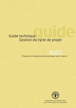 Guide technique
Gestion du cycle de projet
Organisation des Nations Unies
pour l’alimentation et l’agriculture
ASEGProgramme d’analyse socioéconomique selon le genre
 