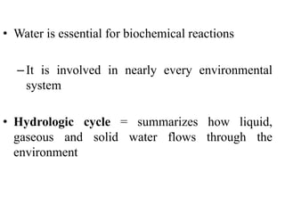 • Water is essential for biochemical reactions
–It is involved in nearly every environmental
system
• Hydrologic cycle = summarizes how liquid,
gaseous and solid water flows through the
environment
 