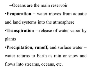 –Oceans are the main reservoir
•Evaporation = water moves from aquatic
and land systems into the atmosphere
•Transpiration = release of water vapor by
plants
•Precipitation, runoff, and surface water =
water returns to Earth as rain or snow and
flows into streams, oceans, etc.
 