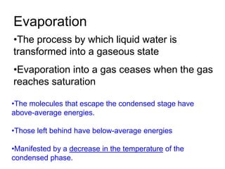 Evaporation
•The process by which liquid water is
transformed into a gaseous state
•Evaporation into a gas ceases when the gas
reaches saturation
•The molecules that escape the condensed stage have
above-average energies.
•Those left behind have below-average energies
•Manifested by a decrease in the temperature of the
condensed phase.
 