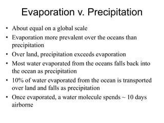 Evaporation v. Precipitation
• About equal on a global scale
• Evaporation more prevalent over the oceans than
precipitation
• Over land, precipitation exceeds evaporation
• Most water evaporated from the oceans falls back into
the ocean as precipitation
• 10% of water evaporated from the ocean is transported
over land and falls as precipitation
• Once evaporated, a water molecule spends ~ 10 days
airborne
 