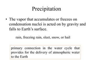 Precipitation
• The vapor that accumulates or freezes on
condensation nuclei is acted on by gravity and
falls to Earth’s surface.
rain, freezing rain, sleet, snow, or hail
primary connection in the water cycle that
provides for the delivery of atmospheric water
to the Earth
 
