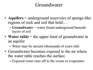 Groundwater
• Aquifers = underground reservoirs of sponge-like
regions of rock and soil that hold…
– Groundwater = water found underground beneath
layers of soil
• Water table = the upper limit of groundwater in
an aquifer
– Water may be ancient (thousands of years old)
• Groundwater becomes exposed to the air where
the water table reaches the surface
– Exposed water runs off to the ocean or evaporates
 