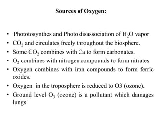 Sources of Oxygen:
• Phototosynthes and Photo disassociation of H2O vapor
• CO2 and circulates freely throughout the biosphere.
• Some CO2 combines with Ca to form carbonates.
• O2 combines with nitrogen compounds to form nitrates.
• Oxygen combines with iron compounds to form ferric
oxides.
• Oxygen2 in the troposphere is reduced to O3 (ozone).
• Ground level O3 (ozone) is a pollutant which damages
lungs.
 