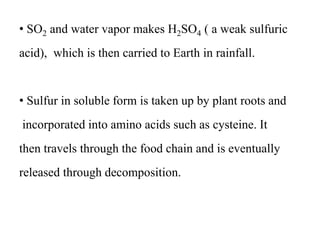 • SO2 and water vapor makes H2SO4 ( a weak sulfuric
acid), which is then carried to Earth in rainfall.
• Sulfur in soluble form is taken up by plant roots and
incorporated into amino acids such as cysteine. It
then travels through the food chain and is eventually
released through decomposition.
 
