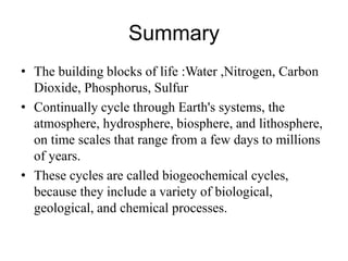 Summary
• The building blocks of life :Water ,Nitrogen, Carbon
Dioxide, Phosphorus, Sulfur
• Continually cycle through Earth's systems, the
atmosphere, hydrosphere, biosphere, and lithosphere,
on time scales that range from a few days to millions
of years.
• These cycles are called biogeochemical cycles,
because they include a variety of biological,
geological, and chemical processes.
 