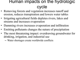 Human impacts on the hydrologic
cycle
• Removing forests and vegetation increases runoff and
erosion, reduces transpiration and lowers water tables
• Irrigating agricultural fields depletes rivers, lakes and
streams and increases evaporation
• Damming rivers increases evaporation and infiltration
• Emitting pollutants changes the nature of precipitation
• The most threatening impact: overdrawing groundwater for
drinking, irrigation, and industrial use
– Water shortages create worldwide conflicts
 