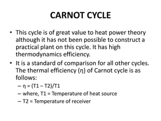 CARNOT CYCLE
• This cycle is of great value to heat power theory
although it has not been possible to construct a
practical plant on this cycle. It has high
thermodynamics efficiency.
• It is a standard of comparison for all other cycles.
The thermal efficiency (η) of Carnot cycle is as
follows:
– η = (T1 – T2)/T1
– where, T1 = Temperature of heat source
– T2 = Temperature of receiver
 