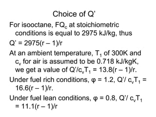 Choice of Q’
For isooctane, FQc at stoichiometric
conditions is equal to 2975 kJ/kg, thus
Q’ = 2975(r – 1)/r
At an ambient temperature, T1 of 300K and
cv for air is assumed to be 0.718 kJ/kgK,
we get a value of Q’/cvT1 = 13.8(r – 1)/r.
Under fuel rich conditions, φ = 1.2, Q’/ cvT1 =
16.6(r – 1)/r.
Under fuel lean conditions, φ = 0.8, Q’/ cvT1
= 11.1(r – 1)/r
 