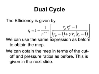 Dual Cycle
The Efficiency is given by
We can use the same expression as before
to obtain the mep.
We can obtain the mep in terms of the cut-
off and pressure ratios as before. This is
given in the next slide.
   












 
1
1
1
1
1 1
c
p
p
c
p
r
r
r
r
r
r 



 