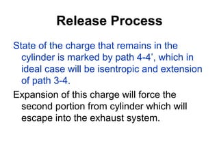 Release Process
State of the charge that remains in the
cylinder is marked by path 4-4’, which in
ideal case will be isentropic and extension
of path 3-4.
Expansion of this charge will force the
second portion from cylinder which will
escape into the exhaust system.
 