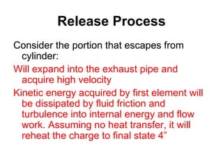 Release Process
Consider the portion that escapes from
cylinder:
Will expand into the exhaust pipe and
acquire high velocity
Kinetic energy acquired by first element will
be dissipated by fluid friction and
turbulence into internal energy and flow
work. Assuming no heat transfer, it will
reheat the charge to final state 4”
 