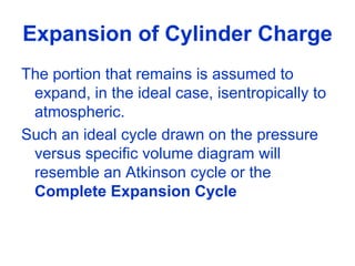 Expansion of Cylinder Charge
The portion that remains is assumed to
expand, in the ideal case, isentropically to
atmospheric.
Such an ideal cycle drawn on the pressure
versus specific volume diagram will
resemble an Atkinson cycle or the
Complete Expansion Cycle
 